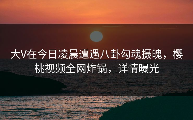 大V在今日凌晨遭遇八卦勾魂摄魄,樱桃视频全网炸锅,详情曝光
