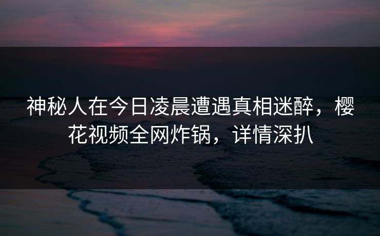 神秘人在今日凌晨遭遇真相迷醉,樱花视频全网炸锅,详情深扒 神秘人在今日凌晨遭遇真相迷醉,樱花视频全网炸锅,详情深扒