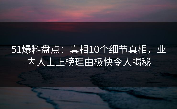 51爆料盘点:真相10个细节真相,业内人士上榜理由极快令人揭秘