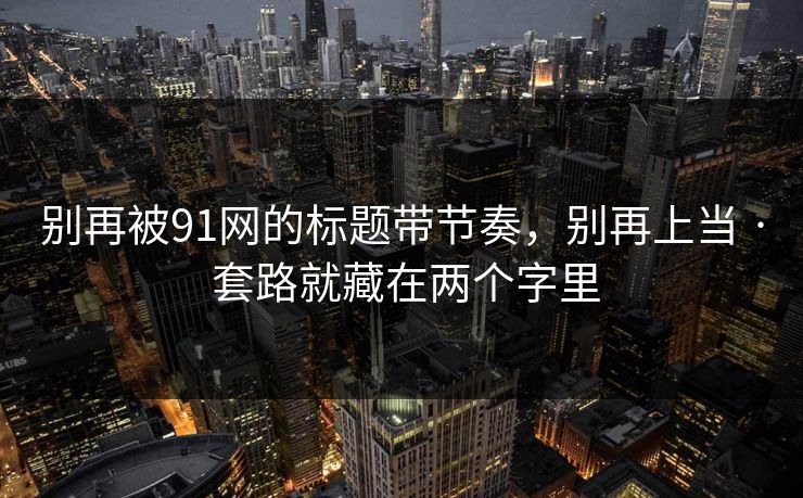 别再被91网的标题带节奏，别再上当 · 套路就藏在两个字里