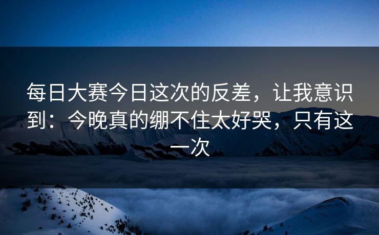 每日大赛今日这次的反差,让我意识到:今晚真的绷不住太好哭,只有这一次 每日大赛今日这次的反差,让我意识到:今晚真的绷不住太好哭,只有这一次
