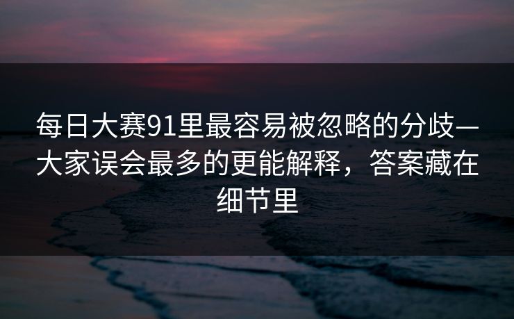 每日大赛91里最容易被忽略的分歧—大家误会最多的更能解释，答案藏在细节里