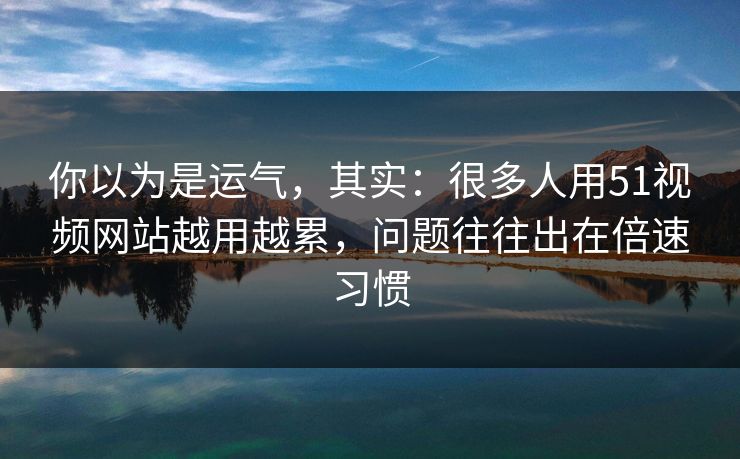 你以为是运气，其实：很多人用51视频网站越用越累，问题往往出在倍速习惯