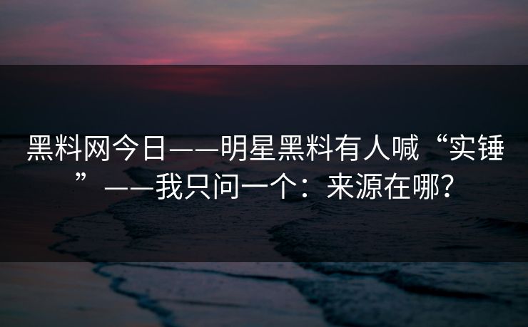 黑料网今日——明星黑料有人喊“实锤”——我只问一个：来源在哪？