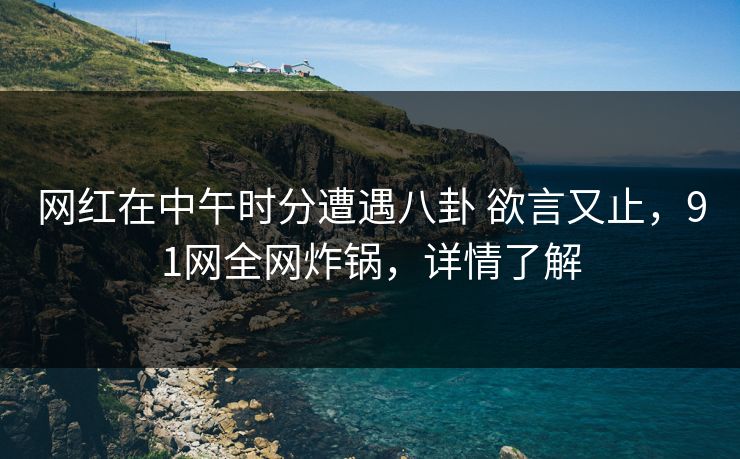 网红在中午时分遭遇八卦 欲言又止，91网全网炸锅，详情了解
