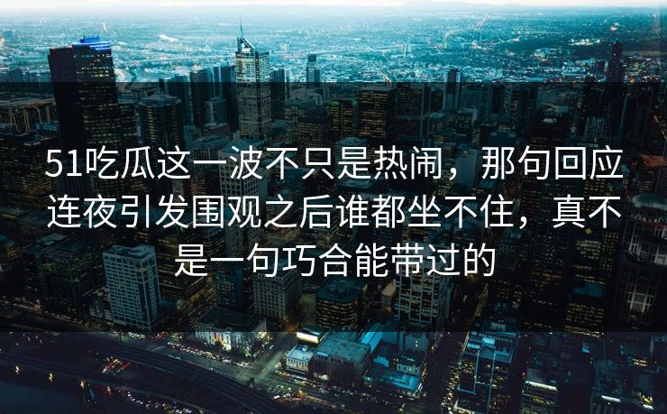 51吃瓜这一波不只是热闹，那句回应连夜引发围观之后谁都坐不住，真不是一句巧合能带过的