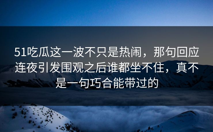 51吃瓜这一波不只是热闹，那句回应连夜引发围观之后谁都坐不住，真不是一句巧合能带过的