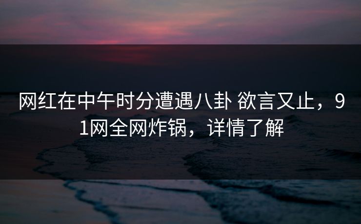 网红在中午时分遭遇八卦 欲言又止，91网全网炸锅，详情了解