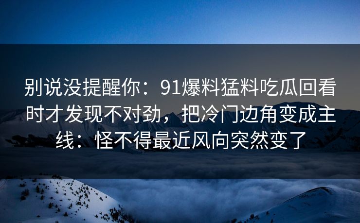 别说没提醒你：91爆料猛料吃瓜回看时才发现不对劲，把冷门边角变成主线：怪不得最近风向突然变了